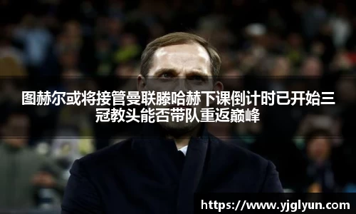 图赫尔或将接管曼联滕哈赫下课倒计时已开始三冠教头能否带队重返巅峰